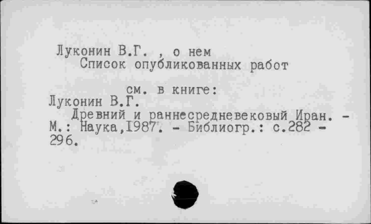 ﻿Луконин В.Г. , о нем
Список опубликованных работ
см. в книге:
Луконин В.Г.
Древний и раннесредневековый Иран. -М.: Наука,1987. - Библиогр.: с.282 -296.